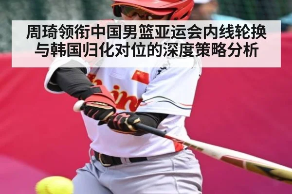 周琦领衔中国男篮亚运会内线轮换与韩国归化对位的深度策略分析