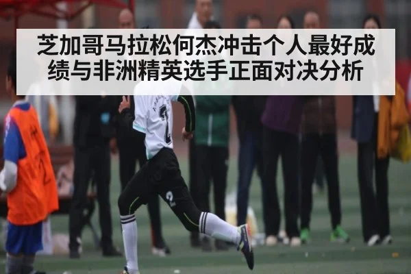芝加哥马拉松何杰冲击个人最好成绩与非洲精英选手正面对决分析