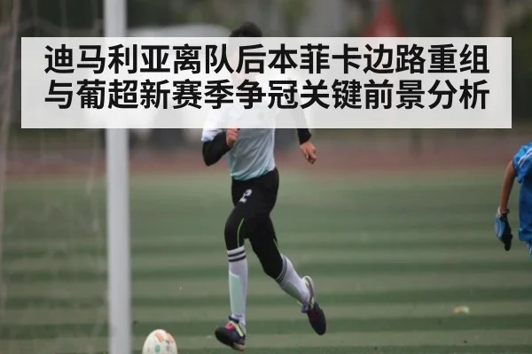 迪马利亚离队后本菲卡边路重组与葡超新赛季争冠关键前景分析