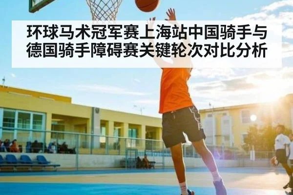 环球马术冠军赛上海站中国骑手与德国骑手障碍赛关键轮次对比分析