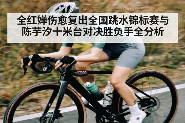 全红婵伤愈复出全国跳水锦标赛与陈芋汐十米台对决胜负手全分析