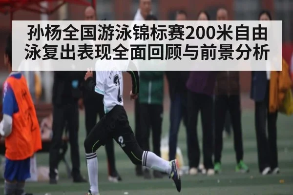 孙杨全国游泳锦标赛200米自由泳复出表现全面回顾与前景分析